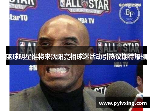 篮球明星谁将来沈阳亮相球迷活动引热议期待爆棚